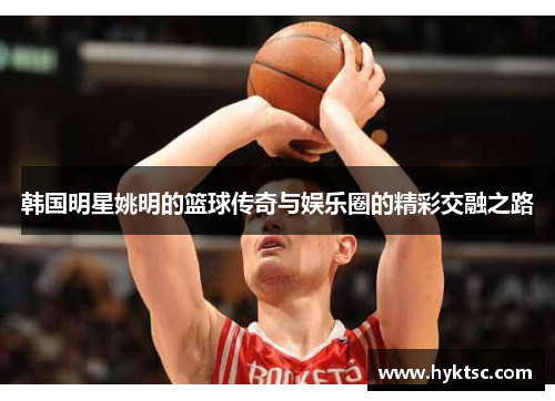 韩国明星姚明的篮球传奇与娱乐圈的精彩交融之路