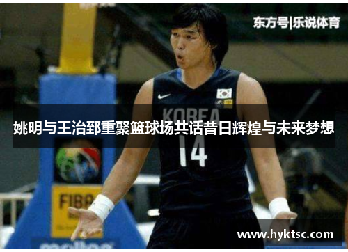 姚明与王治郅重聚篮球场共话昔日辉煌与未来梦想