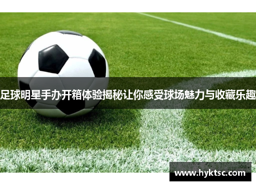 足球明星手办开箱体验揭秘让你感受球场魅力与收藏乐趣